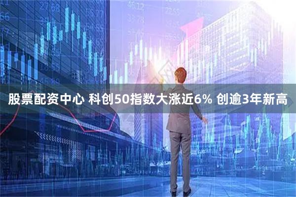 股票配资中心 科创50指数大涨近6% 创逾3年新高