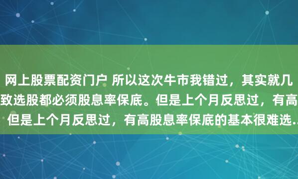网上股票配资门户 所以这次牛市我错过，其实就几点1.想赢怕输的心理。导致选股都必须股息率保底。但是上个月反思过，有高股息率保底的基本很难选...