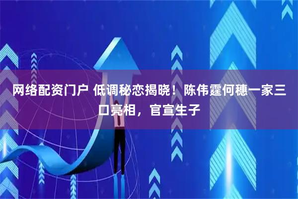 网络配资门户 低调秘恋揭晓！陈伟霆何穗一家三口亮相，官宣生子