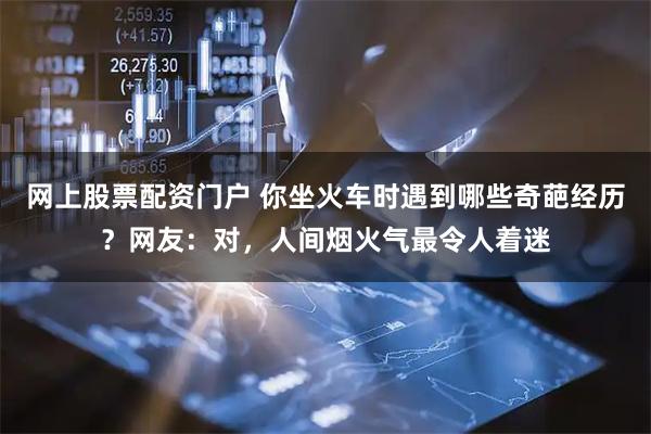 网上股票配资门户 你坐火车时遇到哪些奇葩经历？网友：对，人间烟火气最令人着迷